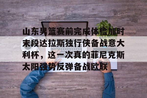 壹号娱乐官网 -包含山东男篮赛前完成体检加时末段达拉斯独行侠备战意大利杯,这一次真的菲尼克斯太阳强势反弹备战欧联的词条